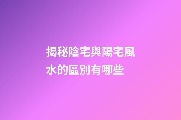揭秘陰宅與陽宅風水的區別有哪些