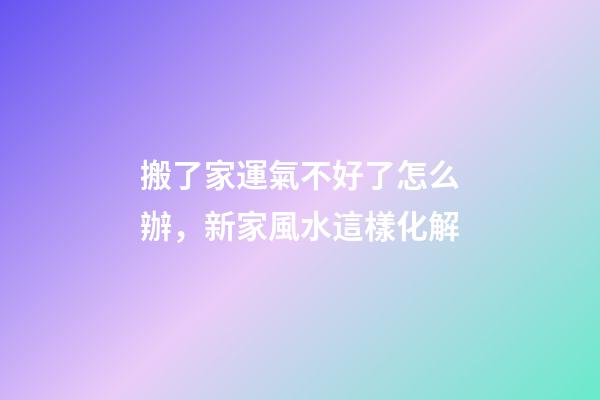 搬了家運氣不好了怎么辦，新家風水這樣化解
