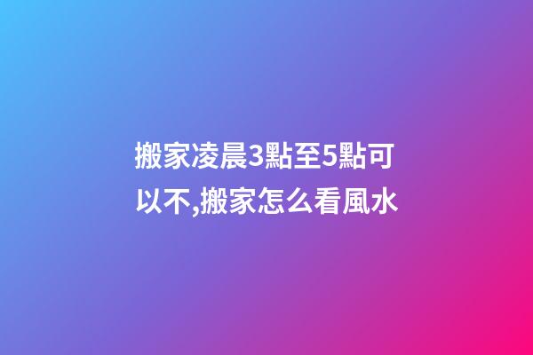 搬家凌晨3點至5點可以不,搬家怎么看風水-第1張-觀點-玄機派