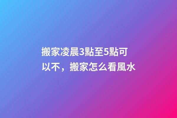 搬家凌晨3點至5點可以不，搬家怎么看風水-第1張-觀點-玄機派
