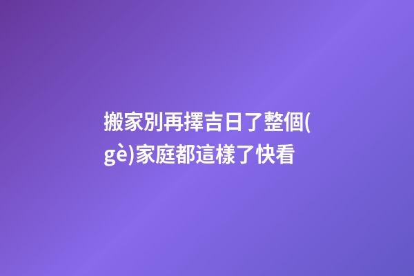 搬家別再擇吉日了整個(gè)家庭都這樣了快看