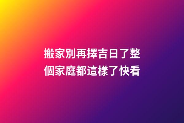 搬家別再擇吉日了整個家庭都這樣了快看