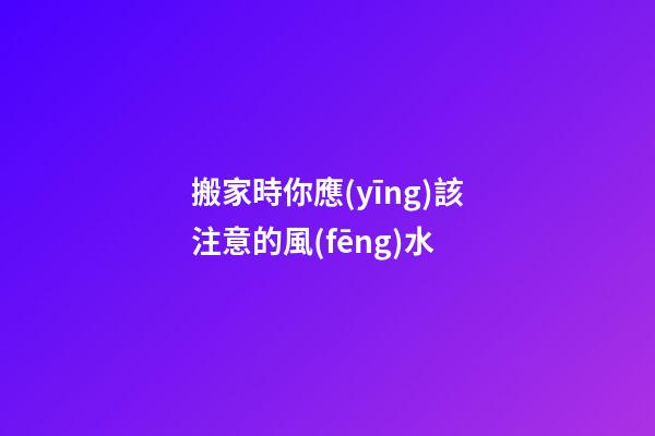 搬家時你應(yīng)該注意的風(fēng)水