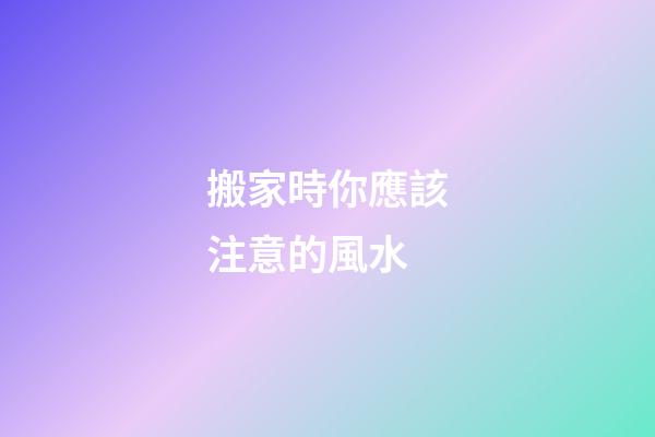 搬家時你應該注意的風水