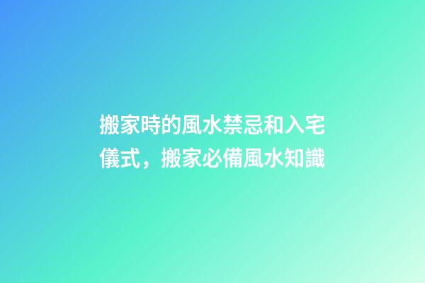 搬家時的風水禁忌和入宅儀式，搬家必備風水知識
