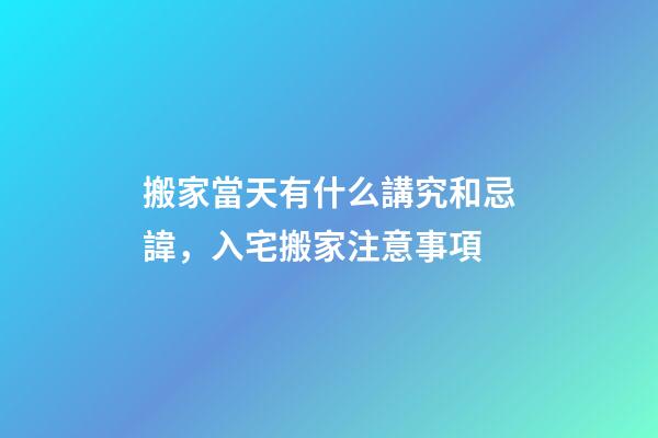 搬家當天有什么講究和忌諱，入宅搬家注意事項-第1張-觀點-玄機派