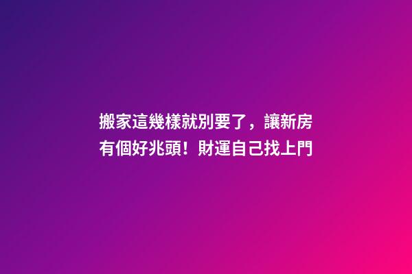 搬家這幾樣就別要了，讓新房有個好兆頭！財運自己找上門