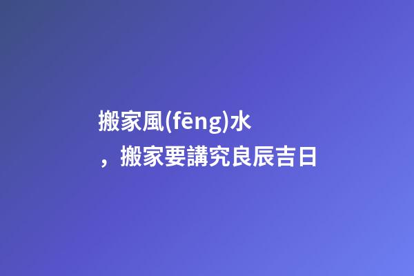 搬家風(fēng)水，搬家要講究良辰吉日