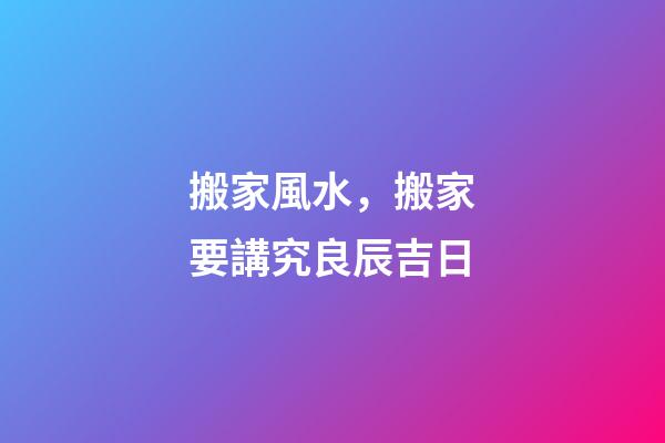 搬家風水，搬家要講究良辰吉日