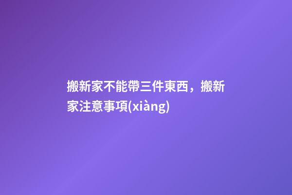 搬新家不能帶三件東西，搬新家注意事項(xiàng)