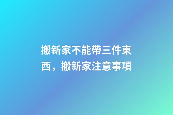 搬新家不能帶三件東西，搬新家注意事項