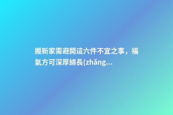 搬新家需避開這六件不宜之事，福氣方可深厚綿長(zhǎng)！