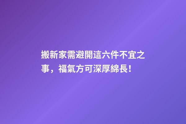 搬新家需避開這六件不宜之事，福氣方可深厚綿長！