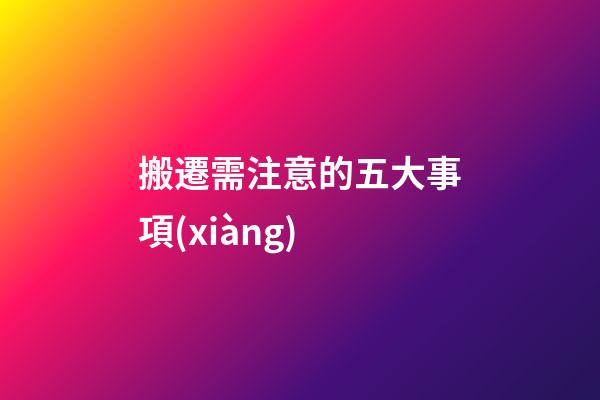 搬遷需注意的五大事項(xiàng)