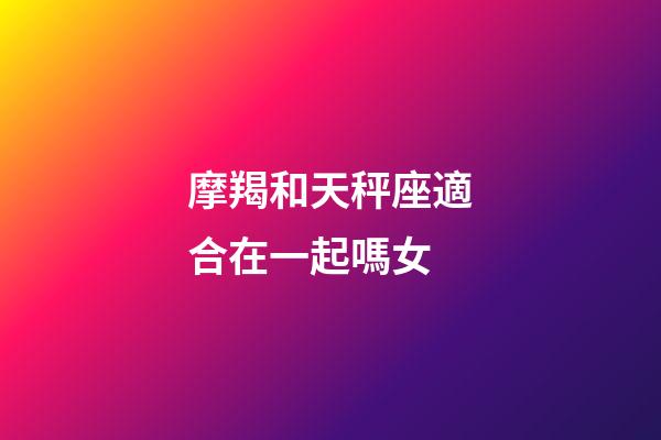 摩羯和天秤座適合在一起嗎女-第1張-星座運勢-玄機派