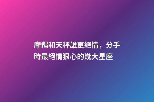 摩羯和天秤誰更絕情，分手時最絕情狠心的幾大星座-第1張-觀點-玄機派