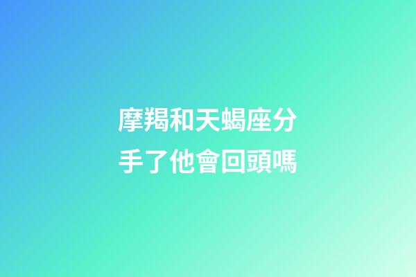 摩羯和天蝎座分手了他會回頭嗎-第1張-星座運勢-玄機派