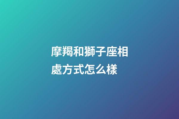 摩羯和獅子座相處方式怎么樣-第1張-星座運勢-玄機派