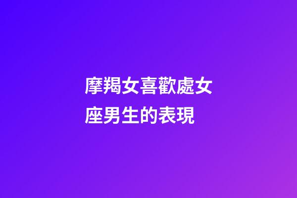 摩羯女喜歡處女座男生的表現-第1張-星座運勢-玄機派