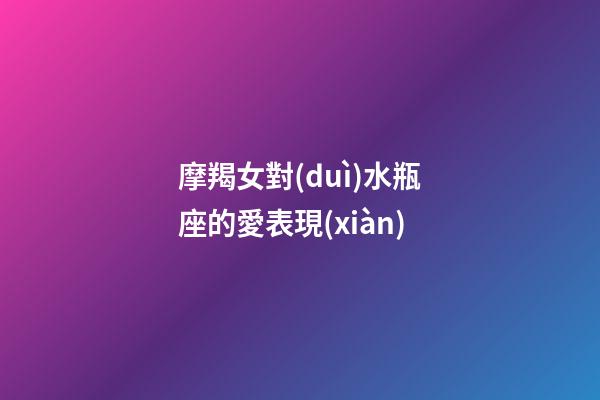 摩羯女對(duì)水瓶座的愛表現(xiàn)-第1張-星座運(yùn)勢(shì)-玄機(jī)派