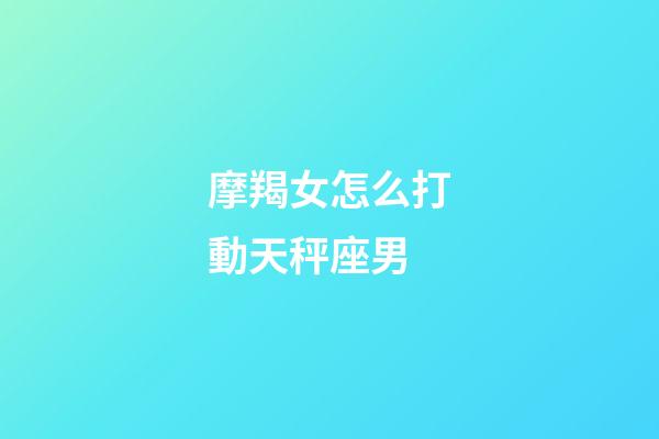 摩羯女怎么打動天秤座男-第1張-星座運勢-玄機派