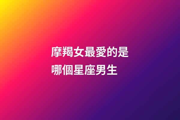 摩羯女最愛的是哪個星座男生-第1張-星座運勢-玄機派