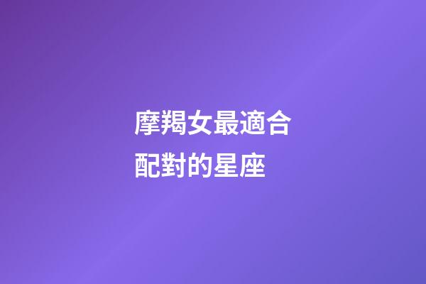 摩羯女最適合配對的星座-第1張-星座運勢-玄機派