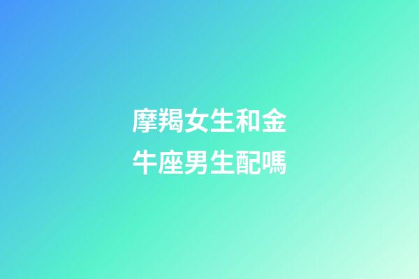 摩羯女生和金牛座男生配嗎-第1張-星座運(yùn)勢(shì)-玄機(jī)派