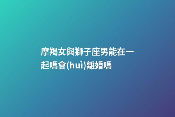 摩羯女與獅子座男能在一起嗎會(huì)離婚嗎-第1張-星座運(yùn)勢(shì)-玄機(jī)派