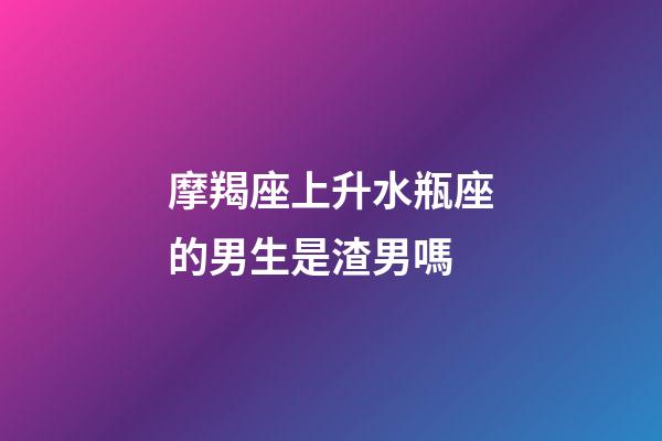 摩羯座上升水瓶座的男生是渣男嗎-第1張-星座運勢-玄機派