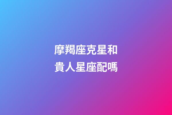 摩羯座克星和貴人星座配嗎-第1張-星座運勢-玄機派