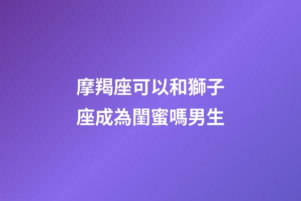 摩羯座可以和獅子座成為閨蜜嗎男生-第1張-星座運勢-玄機派