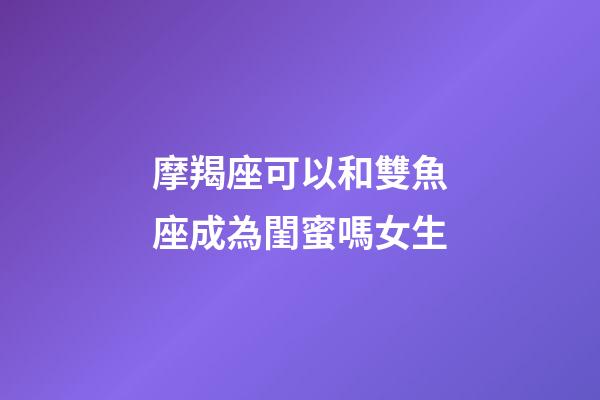 摩羯座可以和雙魚座成為閨蜜嗎女生-第1張-星座運勢-玄機派