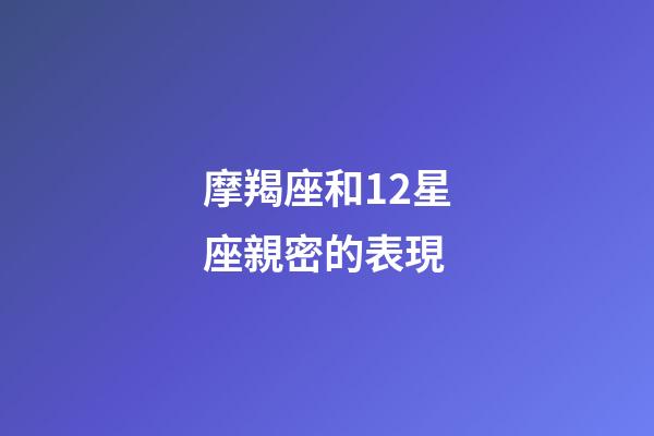 摩羯座和12星座親密的表現-第1張-星座運勢-玄機派