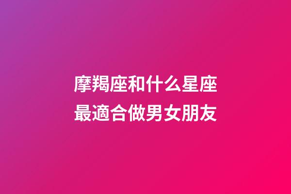 摩羯座和什么星座最適合做男女朋友-第1張-星座運勢-玄機派