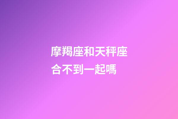 摩羯座和天秤座合不到一起嗎-第1張-星座運勢-玄機派