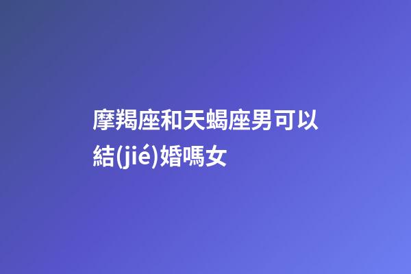 摩羯座和天蝎座男可以結(jié)婚嗎女-第1張-星座運勢-玄機派