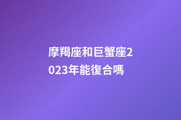 摩羯座和巨蟹座2023年能復合嗎-第1張-星座運勢-玄機派
