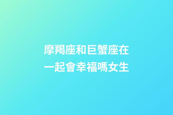 摩羯座和巨蟹座在一起會幸福嗎女生-第1張-星座運勢-玄機派