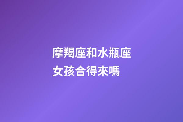 摩羯座和水瓶座女孩合得來嗎-第1張-星座運勢-玄機派
