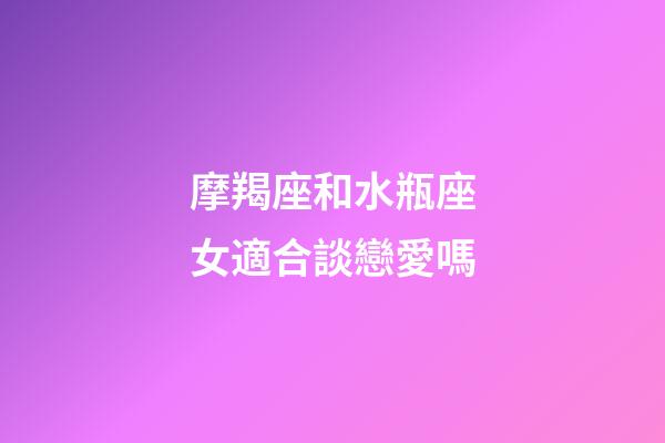 摩羯座和水瓶座女適合談戀愛嗎-第1張-星座運勢-玄機派