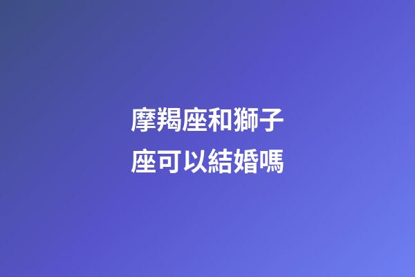 摩羯座和獅子座可以結婚嗎-第1張-星座運勢-玄機派