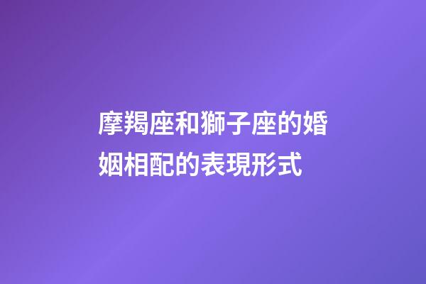 摩羯座和獅子座的婚姻相配的表現形式-第1張-星座運勢-玄機派