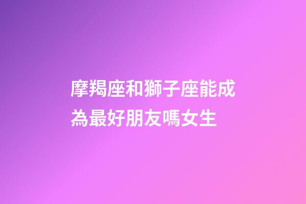 摩羯座和獅子座能成為最好朋友嗎女生-第1張-星座運勢-玄機派