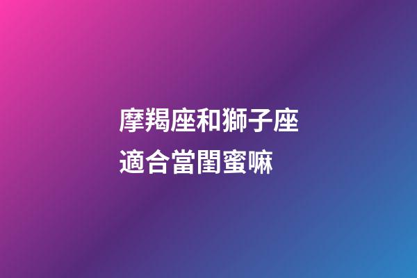 摩羯座和獅子座適合當閨蜜嘛-第1張-星座運勢-玄機派