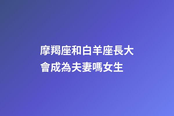 摩羯座和白羊座長大會成為夫妻嗎女生-第1張-星座運勢-玄機派