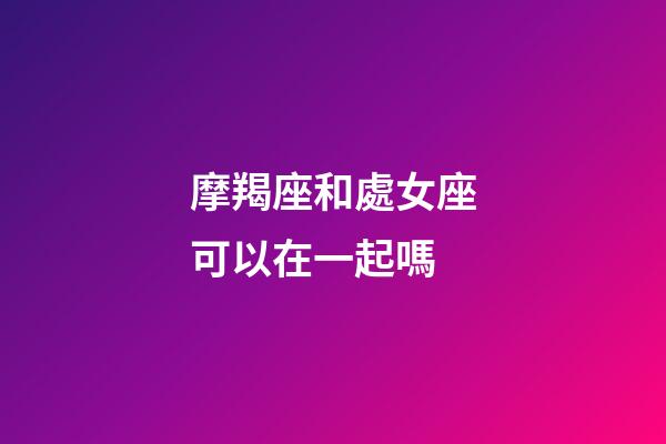 摩羯座和處女座可以在一起嗎-第1張-星座運勢-玄機派