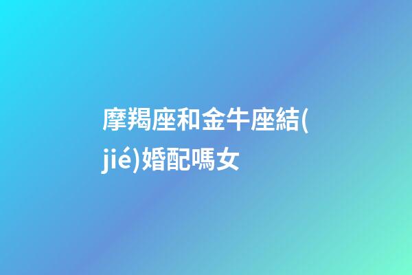 摩羯座和金牛座結(jié)婚配嗎女-第1張-星座運(yùn)勢(shì)-玄機(jī)派