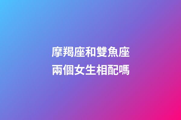 摩羯座和雙魚座兩個女生相配嗎-第1張-星座運勢-玄機派