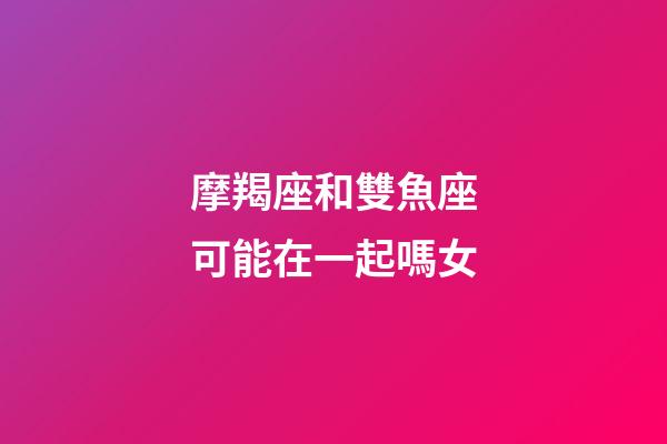 摩羯座和雙魚座可能在一起嗎女-第1張-星座運(yùn)勢-玄機(jī)派